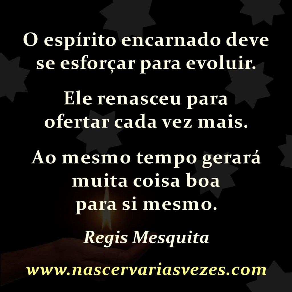O espírito encarnado deve se esforçar para evoluir. Ele renasceu para ofertar cada vez mais. Ao mesmo tempo gerará muita coisa boa para si mesmo. Regis Mesquita   
